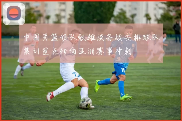 中国男篮领队张雄谈备战安排球队集训重点转向亚洲赛事冲刺