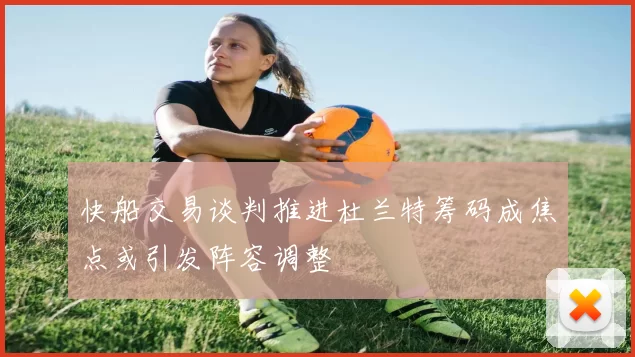 快船交易谈判推进杜兰特筹码成焦点或引发阵容调整