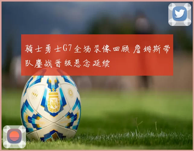 骑士勇士G7全场录像回顾 詹姆斯带队鏖战晋级悬念延续