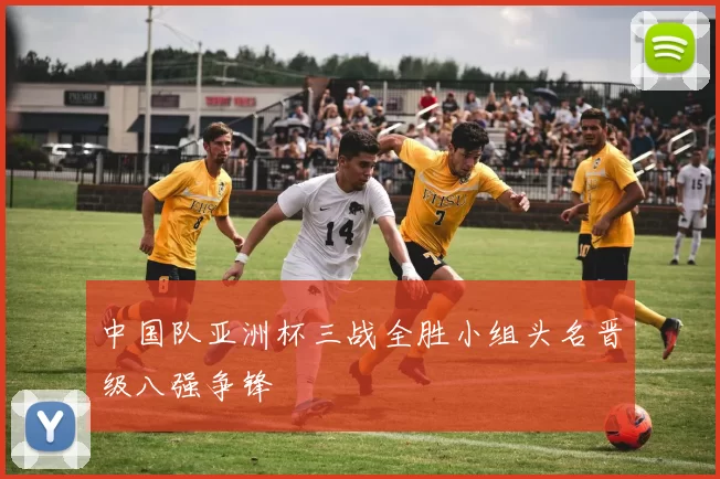 中国队亚洲杯三战全胜小组头名晋级八强争锋