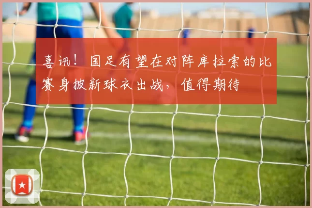 喜讯！国足有望在对阵库拉索的比赛身披新球衣出战，值得期待