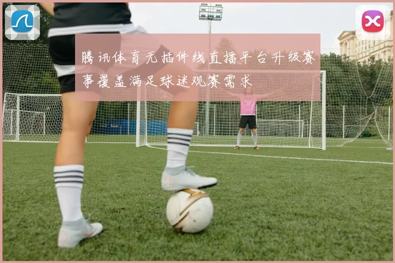 腾讯体育无插件线直播平台升级赛事覆盖满足球迷观赛需求