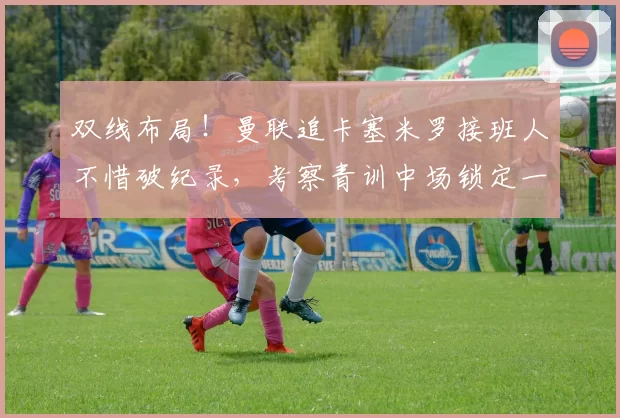 双线布局！曼联追卡塞米罗接班人不惜破纪录，考察青训中场锁定一人替补_赛季_托比·科利尔_欧冠