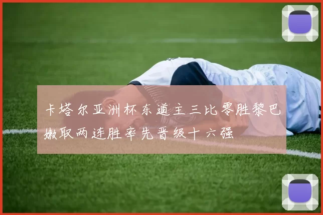 卡塔尔亚洲杯东道主三比零胜黎巴嫩取两连胜率先晋级十六强