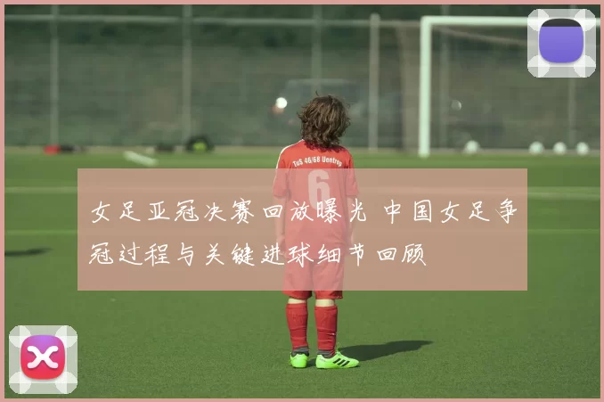 女足亚冠决赛回放曝光 中国女足争冠过程与关键进球细节回顾