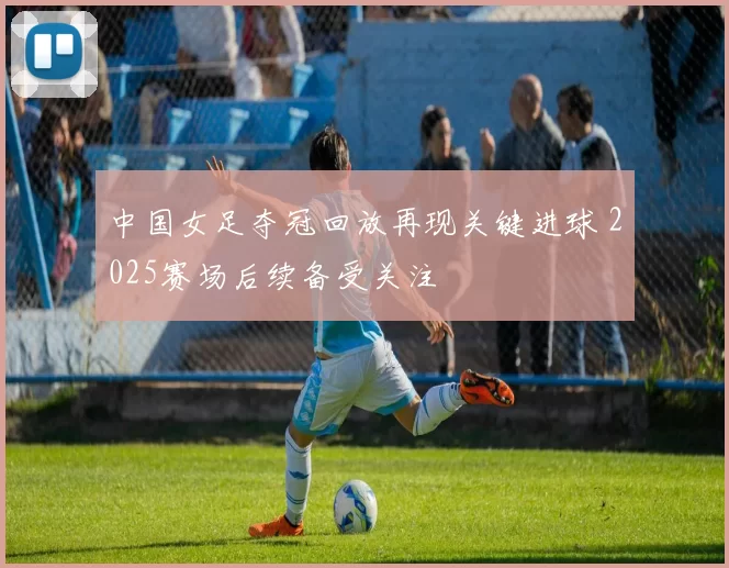 中国女足夺冠回放再现关键进球 2025赛场后续备受关注