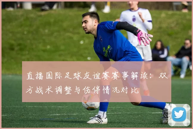 直播国际足球友谊赛赛事解读：双方战术调整与伤停情况对比