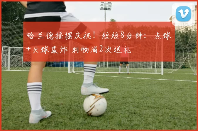 哈兰德摇摆庆祝！短短8分钟：点球+头球轰炸 利物浦2次送礼