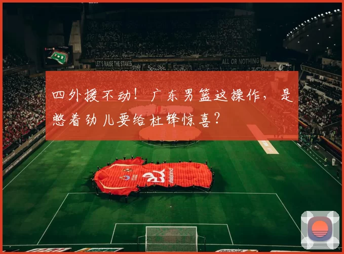 四外援不动！广东男篮这操作，是憋着劲儿要给杜锋惊喜？