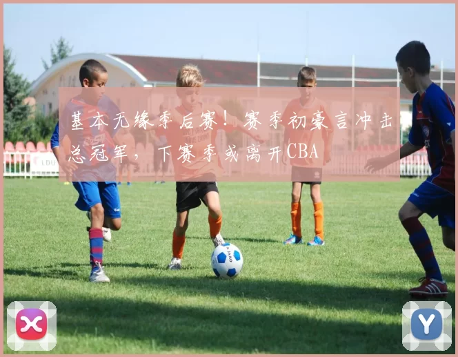 基本无缘季后赛！赛季初豪言冲击总冠军，下赛季或离开CBA