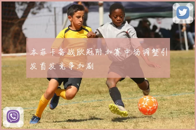 本菲卡备战欧冠附加赛中场调整引发首发竞争加剧