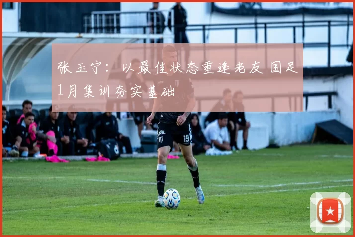张玉宁：以最佳状态重逢老友 国足1月集训夯实基础