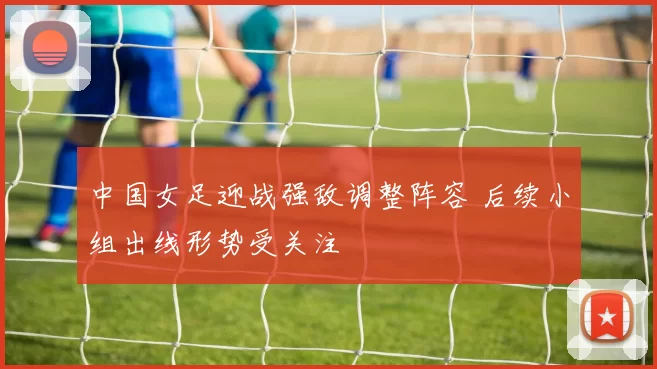 中国女足迎战强敌调整阵容 后续小组出线形势受关注