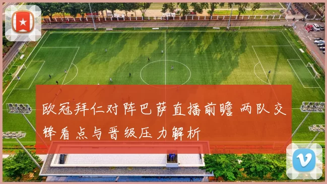 欧冠拜仁对阵巴萨直播前瞻 两队交锋看点与晋级压力解析