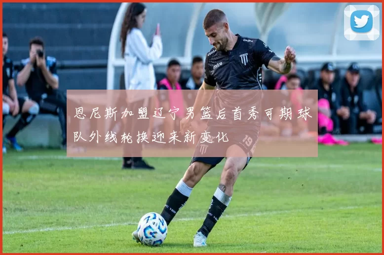 恩尼斯加盟辽宁男篮后首秀可期 球队外线轮换迎来新变化