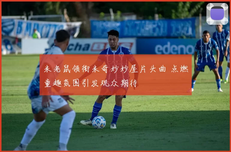 米老鼠领衔米奇妙妙屋片头曲 点燃童趣氛围引发观众期待