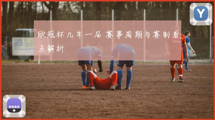 欧冠杯几年一届 赛事周期与赛制看点解析