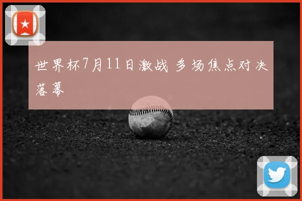 世界杯7月11日激战 多场焦点对决落幕
