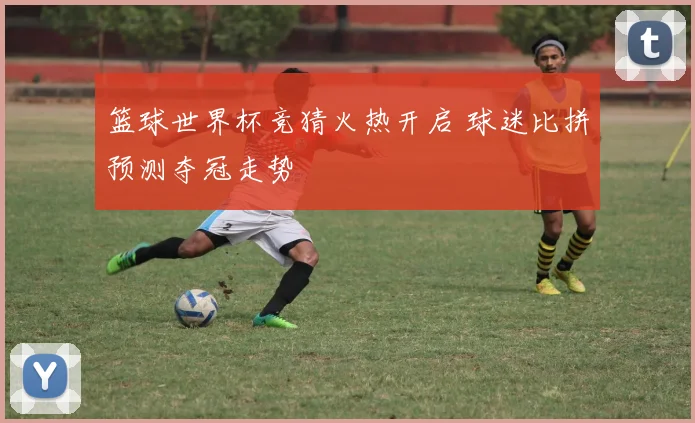 篮球世界杯竞猜火热开启 球迷比拼预测夺冠走势