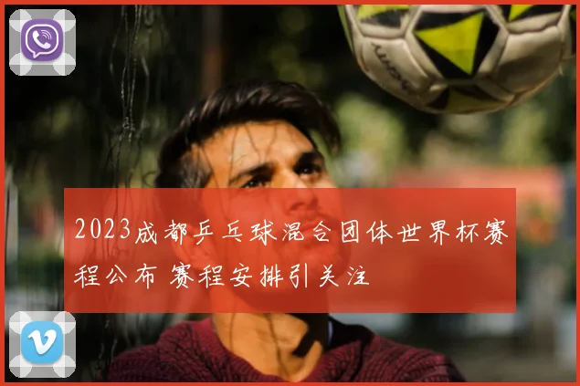 2023成都乒乓球混合团体世界杯赛程公布 赛程安排引关注