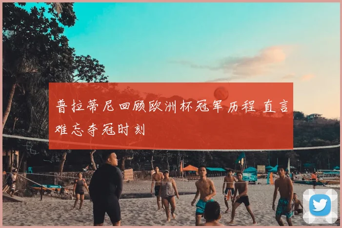 普拉蒂尼回顾欧洲杯冠军历程 直言难忘夺冠时刻