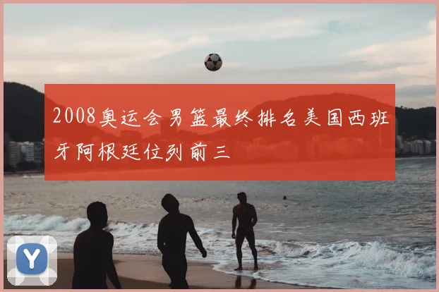 2008奥运会男篮最终排名美国西班牙阿根廷位列前三