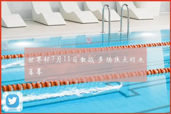 世界杯7月11日激战 多场焦点对决落幕