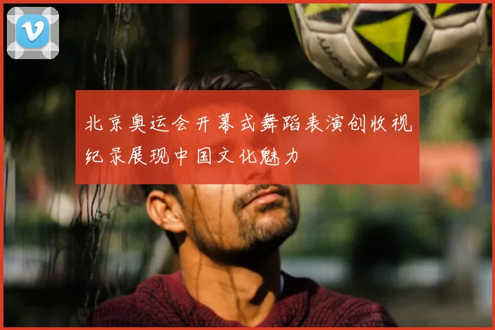 北京奥运会开幕式舞蹈表演创收视纪录展现中国文化魅力